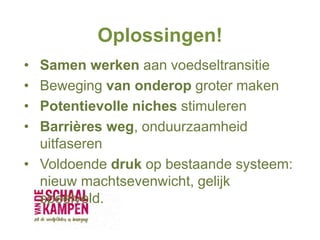 Oplossingen!
• Samen werken aan voedseltransitie
• Beweging van onderop groter maken
• Potentievolle niches stimuleren
• Barrières weg, onduurzaamheid
uitfaseren
• Voldoende druk op bestaande systeem:
nieuw machtsevenwicht, gelijk
speelveld.
 