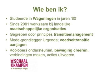 Wie ben ik?
• Studeerde in Wageningen in jaren ’80
• Sinds 2001 werkzaam bij landelijke
maatschappelijke organisaties
• Gegrepen door principes transitiemanagement
• Mede-grondlegger Urgenda; voedseltransitie
aanjagen
• Koplopers ondersteunen, beweging creëren,
verbindingen maken, acties uitvoeren
 