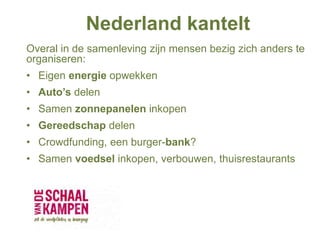 Nederland kantelt
Overal in de samenleving zijn mensen bezig zich anders te
organiseren:
• Eigen energie opwekken
• Auto’s delen
• Samen zonnepanelen inkopen
• Gereedschap delen
• Crowdfunding, een burger-bank?
• Samen voedsel inkopen, verbouwen, thuisrestaurants
 