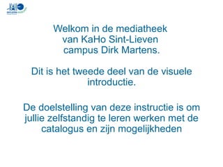 Welkom in de mediatheek
van KaHo Sint-Lieven
campus Dirk Martens.
Dit is het tweede deel van de visuele
introductie.
De doelstelling van deze instructie is om
jullie zelfstandig te leren werken met de
catalogus en zijn mogelijkheden
 