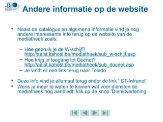 • Naast de catalogus en algemene informatie vind je nog
andere interessante info terug op de website van de
mediatheek zoals:
– Hoe gebruik je de W-schijf?
http://aalst.kahosl.be/mediatheek/sub_w-schijf.asp
– Hoe krijg je toegang tot Docnet?
http://aalst.kahosl.be/mediatheek/sub_docnet.asp
– Je vindt er een link terug naar Toledo
• Deze info vind je allemaal terug onder de link ‘ICT-Intranet’
• Wens je meer te weten te komen wat voor diensten de
mediatheek nog aanbiedt, klik op de knop ‘Dienstverlening
Andere informatie op de website
 
