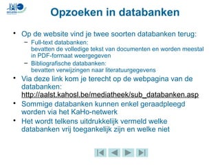 • Op de website vind je twee soorten databanken terug:
– Full-text databanken:
bevatten de volledige tekst van documenten en worden meestal
in PDF-formaat weergegeven
– Bibliografische databanken:
bevatten verwijzingen naar literatuurgegevens
• Via deze link kom je terecht op de webpagina van de
databanken:
http://aalst.kahosl.be/mediatheek/sub_databanken.asp
• Sommige databanken kunnen enkel geraadpleegd
worden via het KaHo-netwerk
• Het wordt telkens uitdrukkelijk vermeld welke
databanken vrij toegankelijk zijn en welke niet
Opzoeken in databanken
 