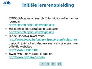 • EBSCO Academic search Elite: bibliografisch en e-
journals
http://search.epnet.com/login.asp
• Ebsco Eric: bibliografische databank
http://search.epnet.com/login.asp
• Bidoc Onderwijsexcerpten
http://www.bidoc.be/onderwijsexcerpten/index.htm
• Juriport: juridische databank met verwijzingen naar
officiële websites
http://www.juriport.be/
• Swetswise: universele databank
http://www.swetswise.com
Initiële lerarenopleiding
 