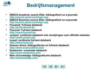 • EBSCO Academic search Elite: bibliografisch en e-journals
http://search.epnet.com/login.asp
• EBSCO Business source Elite: bibliografisch en e-journals
http://search.epnet.com/login.asp
• Fiscalnet: Full-text databank
http://ip.fiscalnetnl.be
• Fisconet: Full-text databank
http://www.fisconet.be
• Juriport: juridische databank met verwijzingen naar officiële websites
http://www.juriport.be/
• Lexact: juridische full-text databank
http://www.lexact.be
• Science direct: bibliografische en full-text databank
http://www.sciencedirect.com
• Swetswise: universele databank
http://www.swetswise.com
• Web of knowledge: bibliografische databank
http://isiknowledge.com/
Bedrijfsmanagement
 