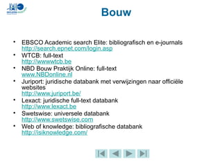 • EBSCO Academic search Elite: bibliografisch en e-journals
http://search.epnet.com/login.asp
• WTCB: full-text
http://wwwwtcb.be
• NBD Bouw Praktijk Online: full-text
www.NBDonline.nl
• Juriport: juridische databank met verwijzingen naar officiële
websites
http://www.juriport.be/
• Lexact: juridische full-text databank
http://www.lexact.be
• Swetswise: universele databank
http://www.swetswise.com
• Web of knowledge: bibliografische databank
http://isiknowledge.com/
Bouw
 
