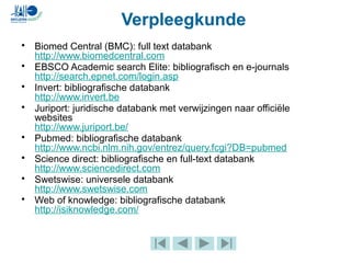 • Biomed Central (BMC): full text databank
http://www.biomedcentral.com
• EBSCO Academic search Elite: bibliografisch en e-journals
http://search.epnet.com/login.asp
• Invert: bibliografische databank
http://www.invert.be
• Juriport: juridische databank met verwijzingen naar officiële
websites
http://www.juriport.be/
• Pubmed: bibliografische databank
http://www.ncbi.nlm.nih.gov/entrez/query.fcgi?DB=pubmed
• Science direct: bibliografische en full-text databank
http://www.sciencedirect.com
• Swetswise: universele databank
http://www.swetswise.com
• Web of knowledge: bibliografische databank
http://isiknowledge.com/
Verpleegkunde
 