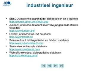 • EBSCO Academic search Elite: bibliografisch en e-journals
http://search.epnet.com/login.asp
• Juriport: juridische databank met verwijzingen naar officiële
websites
http://www.juriport.be/
• Lexact: juridische full-text databank
http://www.lexact.be
• Science direct: bibliografische en full-text databank
http://www.sciencedirect.com
• Swetswise: universele databank
http://www.swetswise.com
• Web of knowledge: bibliografische databank
http://isiknowledge.com/
Industrieel ingenieur
 
