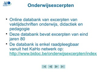 • Online databank van excerpten van
vaktijdschriften onderwijs, didactiek en
pedagogie
• Deze databank bevat excerpten van eind
jaren 80
• De databank is enkel raadpleegbaar
vanuit het KaHo netwerk op:
http://www.bidoc.be/onderwijsexcerpten/index.
Onderwijsexcerpten
 