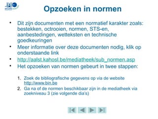 Opzoeken in normen
• Dit zijn documenten met een normatief karakter zoals:
bestekken, octrooien, normen, STS-en,
aanbestedingen, wetteksten en technische
goedkeuringen
• Meer informatie over deze documenten nodig, klik op
onderstaande link
• http://aalst.kahosl.be/mediatheek/sub_normen.asp
• Het opzoeken van normen gebeurt in twee stappen:
1. Zoek de bibliografische gegevens op via de website
http://www.bin.be
2. Ga na of de normen beschikbaar zijn in de mediatheek via
zoekniveau 3 (zie volgende dia’s)
 