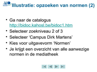 • Ga naar de catalogus
http://bidoc.kahosl.be/bidoc1.htm
• Selecteer zoekniveau 2 of 3
• Selecteer ‘Campus Dirk Martens’
• Kies voor uitgavevorm ‘Normen’
• Je krijgt een overzicht van alle aanwezige
normen in de mediatheek
Illustratie: opzoeken van normen (2)
 