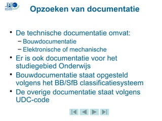• De technische documentatie omvat:
– Bouwdocumentatie
– Elektronische of mechanische
• Er is ook documentatie voor het
studiegebied Onderwijs
• Bouwdocumentatie staat opgesteld
volgens het BB/SfB classificatiesysteem
• De overige documentatie staat volgens
UDC-code
Opzoeken van documentatie
 