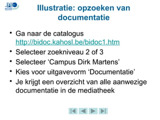 Illustratie: opzoeken van
documentatie
• Ga naar de catalogus
http://bidoc.kahosl.be/bidoc1.htm
• Selecteer zoekniveau 2 of 3
• Selecteer ‘Campus Dirk Martens’
• Kies voor uitgavevorm ‘Documentatie’
• Je krijgt een overzicht van alle aanwezige
documentatie in de mediatheek
 