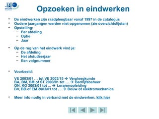 • De eindwerken zijn raadpleegbaar vanaf 1997 in de catalogus
• Oudere jaargangen werden niet opgenomen (zie overzichtslijsten)
• Opstelling:
– Per afdeling
– Optie
– Jaar
• Op de rug van het eindwerk vind je:
– De afdeling
– Het afstudeerjaar
– Een volgnummer
• Voorbeeld:
VE 2003/01 … tot VE 2003/15  Verpleegkunde
BA, BM, SM of ST 2003/01 tot …  Bedrijfsbeheer
ON, KO 2003/01 tot ...  Lerarenopleiding
BV, BB of EM 2003/01 tot …  Bouw of elektromechanica
• Meer info nodig in verband met de eindwerken, klik hier
Opzoeken in eindwerken
 