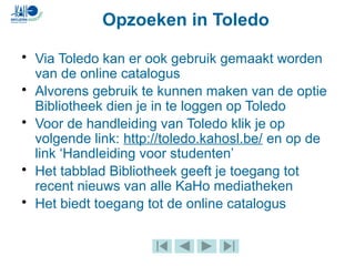 • Via Toledo kan er ook gebruik gemaakt worden
van de online catalogus
• Alvorens gebruik te kunnen maken van de optie
Bibliotheek dien je in te loggen op Toledo
• Voor de handleiding van Toledo klik je op
volgende link: http://toledo.kahosl.be/ en op de
link ‘Handleiding voor studenten’
• Het tabblad Bibliotheek geeft je toegang tot
recent nieuws van alle KaHo mediatheken
• Het biedt toegang tot de online catalogus
Opzoeken in Toledo
 