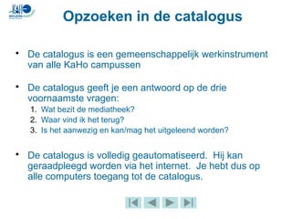 • De catalogus is een gemeenschappelijk werkinstrument
van alle KaHo campussen
• De catalogus geeft je een antwoord op de drie
voornaamste vragen:
1. Wat bezit de mediatheek?
2. Waar vind ik het terug?
3. Is het aanwezig en kan/mag het uitgeleend worden?
• De catalogus is volledig geautomatiseerd. Hij kan
geraadpleegd worden via het internet. Je hebt dus op
alle computers toegang tot de catalogus.
Opzoeken in de catalogus
 