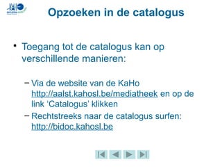• Toegang tot de catalogus kan op
verschillende manieren:
– Via de website van de KaHo
http://aalst.kahosl.be/mediatheek en op de
link ‘Catalogus’ klikken
– Rechtstreeks naar de catalogus surfen:
http://bidoc.kahosl.be
Opzoeken in de catalogus
 