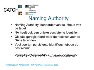 Naming Authority Naming Authority: beheerder van de inhoud van de tabel NA heeft ook een unieke persistente identifier Globaal geregistreerd waar de resolver voor de NA is te vinden. Veel soorten persistente identifiers hebben de basisvorm:  <unieke-id-van-NA><unieke-locale-id> 