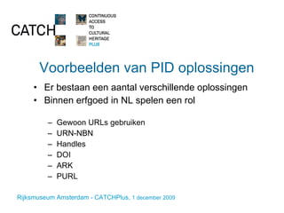 Voorbeelden van PID oplossingen Er bestaan een aantal verschillende oplossingen Binnen erfgoed in NL spelen een rol Gewoon URLs gebruiken URN-NBN  Handles DOI ARK PURL 