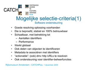 Mogelijke selectie-criteria(1) Software ondersteuning Goede resolving oplossing voorhanden Die is beproefd, stabiel en 100% betrouwbaar Schaalbaar, met betrekking tot Aantallen identifiers Performance Werkt globaal Ook delen van objecten te identificeren Metadata te associëren met identifiers “ actionable”: (ook) dmv http URLs te resolven Ook ondersteuning voor identifier-beheerfuncties 