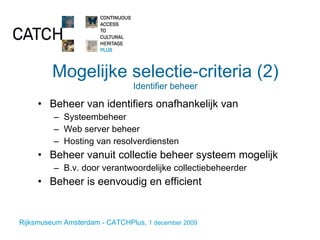 Mogelijke selectie-criteria (2) Identifier beheer Beheer van identifiers onafhankelijk van Systeembeheer Web server beheer Hosting van resolverdiensten Beheer vanuit collectie beheer systeem mogelijk B.v. door verantwoordelijke collectiebeheerder Beheer is eenvoudig en efficient 