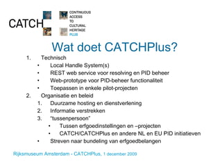 Wat doet CATCHPlus? Technisch Local Handle System(s) REST web service voor resolving en PID beheer Web-prototype voor PID-beheer functionaliteit Toepassen in enkele pilot-projecten Organisatie en beleid Duurzame hosting en dienstverlening Informatie verstrekken “ tussenpersoon” Tussen erfgoedinstellingen en –projecten CATCH/CATCHPlus en andere NL en EU PID initiatieven Streven naar bundeling van erfgoedbelangen 