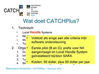 Wat doet CATCHPlus? Technisch Local  Handle  Systems REST web service voor resolving en PID beheer Web-prototype voor PID-beheer functionaliteit Toepassen in enkele pilot-projecten Organisatie en beleid Duurzame hosting en dienstverlening Informeren Tussenpersoon Streven naar bundeling van erfgoedbelangen Voldoet als enige aan alle criteria mbt  software ondersteuning Eerste pilot (B en G): prefix voor NA aangevraagd en Local Handle System geïnstalleerd bij/door SARA Kosten: 50 dollar, plus 50 dollar per jaar 
