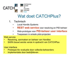 Wat doet CATCHPlus? Technisch Local Handle Systems REST web service  voor resolving en PID beheer Web-prototype voor  PID-beheer user interface Toepassen in enkele pilot-projecten Organisatie en beleid Duurzame hosting en dienstverlening Informeren Tussenpersoon Streven naar bundeling van erfgoedbelangen Web service Resolving, aanmaken en beheer van Handles SARA bouwt eerste versie in opdracht van CATCHPlus User interface Prototype tbv evaluatie door collectie-beheerders Implementatie door bedrijfsleven 