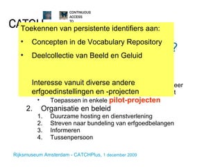 Wat doet CATCHPlus? Technisch Local Handle Systems REST web service voor resolving en PID beheer Web-prototype voor PID-beheer functionaliteit Toepassen in enkele  pilot-projecten Organisatie en beleid Duurzame hosting en dienstverlening Streven naar bundeling van erfgoedbelangen Informeren Tussenpersoon Toekennen van persistente identifiers aan: Concepten in de Vocabulary Repository Deelcollectie van Beeld en Geluid Interesse vanuit diverse andere erfgoedinstellingen en -projecten 
