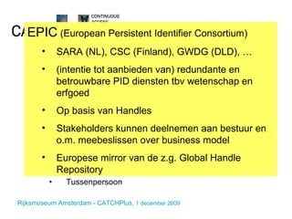Wat doet CATCHPlus? Technisch Local Handle Systems REST web service voor resolving en PID beheer Web-prototype voor PID-beheer functionaliteit Toepassen in enkele pilot-projecten Organisatie en beleid Duurzame hosting en dienstverlening Streven naar  bundeling van erfgoedbelangen Informeren Tussenpersoon EPIC  (European Persistent Identifier Consortium) SARA (NL), CSC (Finland), GWDG (DLD), … (intentie tot aanbieden van) redundante en betrouwbare PID diensten tbv wetenschap en erfgoed Op basis van Handles Stakeholders kunnen deelnemen aan bestuur en o.m. meebeslissen over business model Europese mirror van de z.g. Global Handle Repository 
