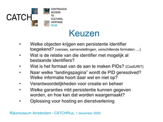 Keuzen Welke objecten krijgen een persistente identifier toegekend?  (versies, samenstellingen, verschillende formaten, ...) Wat is de relatie van die identifier met mogelijk al bestaande identifiers?  Wat is het formaat van de aan te maken PIDs?  (CoolURI?) Naar welke “landingspagina” wordt de PID geresolved? Welke informatie hoort daar wel en niet op? Verantwoordelijkheden voor creatie en beheer Welke garanties mbt persistentie kunnen gegeven worden, en hoe kan dat worden waargemaakt? Oplossing voor hosting en dienstverlening 