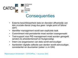 Consequenties Externe beschikbaarheid data en diensten afhankelijk van één cruciale dienst (mag dus geen ‘single point of failure’ zijn!) Identifier management wordt een expliciete taak Commitment mbt persistentie moet worden waargemaakt Tool-support voor PID management moet worden geregeld (anders te arbeidsintensief en foutgevoelig) Intern (re-)organiseren van data wordt eenvoudiger Aanbieden digitale collectie aan derden wordt eenvoudiger, consistenter en duurzamer (zeker i.c.m OAI) 