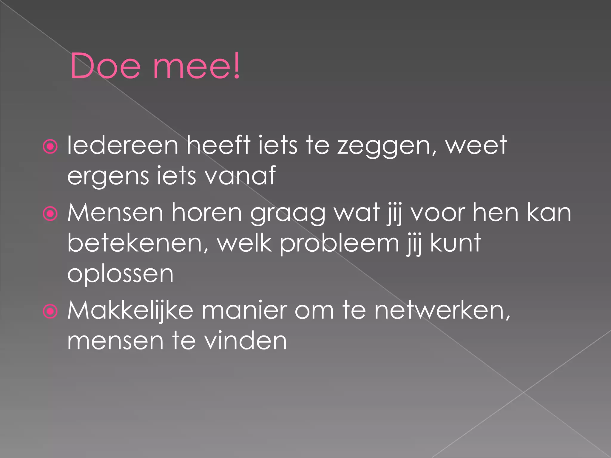 Doe mee!

 Iedereen heeft iets te zeggen, weet
  ergens iets vanaf
 Mensen horen graag wat jij voor hen kan
  betekenen, welk probleem jij kunt
  oplossen
 Makkelijke manier om te netwerken,
  mensen te vinden
 