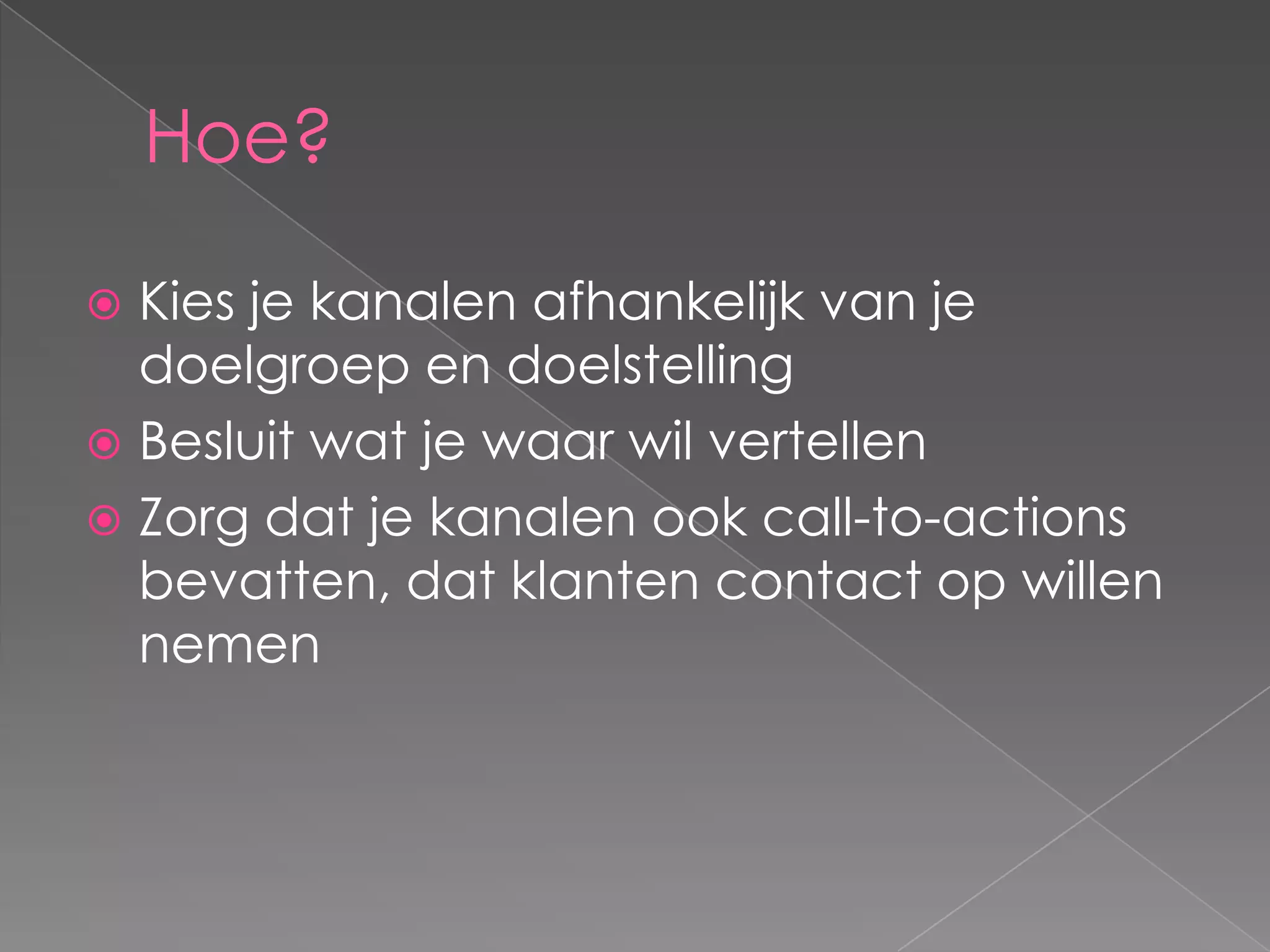 Hoe?

 Kies je kanalen afhankelijk van je
  doelgroep en doelstelling
 Besluit wat je waar wil vertellen
 Zorg dat je kanalen ook call-to-actions
  bevatten, dat klanten contact op willen
  nemen
 