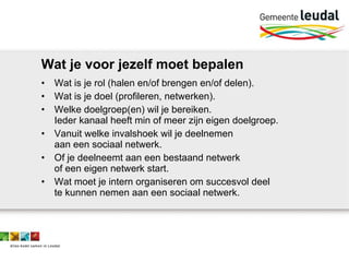 Wat je voor jezelf moet bepalen Wat is je rol (halen en/of brengen en/of delen). Wat is je doel (profileren, netwerken). Welke doelgroep(en) wil je bereiken.  Ieder kanaal heeft min of meer zijn eigen doelgroep. Vanuit welke invalshoek wil je deelnemen  aan een sociaal netwerk. Of je deelneemt aan een bestaand netwerk  of een eigen netwerk start. Wat moet je intern organiseren om succesvol deel  te kunnen nemen aan een sociaal netwerk.  