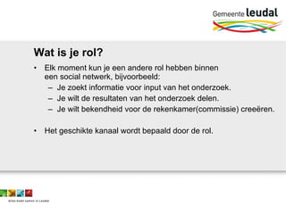 Wat is je rol? Elk moment kun je een andere rol hebben binnen  een social netwerk, bijvoorbeeld: Je zoekt informatie voor input van het onderzoek. Je wilt de resultaten van het onderzoek delen. Je wilt bekendheid voor de rekenkamer(commissie) creeëren. Het geschikte kanaal wordt bepaald door de rol. 