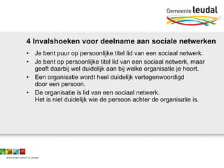4 Invalshoeken voor deelname aan sociale netwerken Je bent puur op persoonlijke titel lid van een sociaal netwerk. Je bent op persoonlijke titel lid van een sociaal netwerk, maar geeft daarbij wel duidelijk aan bij welke organisatie je hoort. Een organisatie wordt heel duidelijk vertegenwoordigd  door een persoon.  De organisatie is lid van een sociaal netwerk.  Het is niet duidelijk wie de persoon achter de organisatie is.  
