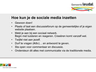 Hoe kun je de sociale media inzetten Gewoon doen! Plaats of laat een discussieforum op de gemeentelijke of je eigen website plaatsen.  Meld je aan bij een sociaal netwerk.  Begin met luisteren en reageren. Creeëren komt vanzelf wel. Twijfel niet aan jezelf. Durf te vragen (#dtv)… en antwoord te geven.  Sta open voor commentaar en discussie. Ondersteun dit alles met communicatie via de traditionele media. 
