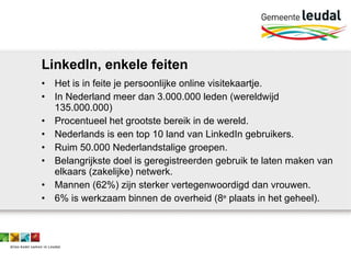 LinkedIn, enkele feiten Het is in feite je persoonlijke online visitekaartje. In Nederland meer dan 3.000.000 leden (wereldwijd 135.000.000) Procentueel het grootste bereik in de wereld. Nederlands is een top 10 land van LinkedIn gebruikers. Ruim 50.000 Nederlandstalige groepen.  Belangrijkste doel is geregistreerden gebruik te laten maken van elkaars (zakelijke) netwerk.  Mannen (62%) zijn sterker vertegenwoordigd dan vrouwen. 6% is werkzaam binnen de overheid (8 e  plaats in het geheel). 