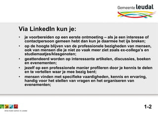 Via LinkedIn kun je: je voorbereiden op een eerste ontmoeting – als je een interesse of contactpersoon gemeen hebt dan kun je daarmee het ijs breken;  op de hoogte blijven van de professionele bezigheden van mensen, ook van mensen die je niet zo vaak meer ziet zoals ex-collega’s en studiemaatjes/klasgenoten;  geattendeerd worden op interessante artikelen, discussies, boeken en evenementen;  jezelf op een professionele manier profileren door je kennis te delen en te vertellen waar je mee bezig bent;  mensen vinden met specifieke vaardigheden, kennis en ervaring, handig voor het stellen van vragen en het organiseren van evenementen;  1-2 