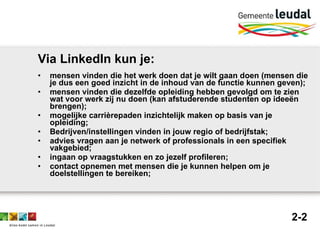 Via LinkedIn kun je: mensen vinden die het werk doen dat je wilt gaan doen (mensen die je dus een goed inzicht in de inhoud van de functie kunnen geven);  mensen vinden die dezelfde opleiding hebben gevolgd om te zien wat voor werk zij nu doen (kan afstuderende studenten op ideeën brengen);  mogelijke carrièrepaden inzichtelijk maken op basis van je opleiding;  Bedrijven/instellingen vinden in jouw regio of bedrijfstak;  advies vragen aan je netwerk of professionals in een specifiek vakgebied;  ingaan op vraagstukken en zo jezelf profileren;  contact opnemen met mensen die je kunnen helpen om je doelstellingen te bereiken;  2-2 