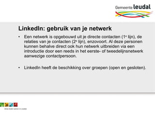 LinkedIn: gebruik van je netwerk Een netwerk is opgebouwd uit je directe contacten (1 e  lijn), de relaties van je contacten (2 e  lijn), enzovoort. Al deze personen kunnen behalve direct ook hun netwerk uitbreiden via een introductie door een reeds in het eerste- of tweedelijnsnetwerk aanwezige contactpersoon.  LinkedIn heeft de beschikking over groepen (open en gesloten).  