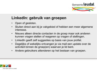 LinkedIn: gebruik van groepen Open of gesloten. Sluiten direct aan bij je vakgebied of hebben een meer algemene interesse. Nieuws alleen directe contacten in de groep maar ook anderen kunnen vragen stellen of reageren op vragen of stellingen. LinkedIn geeft zelf suggesties op basis van jouw profiel. Dagelijks of wekelijks ontvangen je via mail een update over de activiteit binnen de groep(en) waarvan je lid bent. Andere gebruikers attenderen op het bestaan van groepen. 