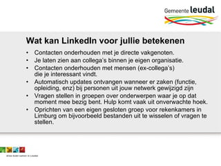 Wat kan LinkedIn voor jullie betekenen Contacten onderhouden met je directe vakgenoten. Je laten zien aan collega’s binnen je eigen organisatie. Contacten onderhouden met mensen (ex-collega’s)  die je interessant vindt.  Automatisch updates ontvangen wanneer er zaken (functie, opleiding, enz) bij personen uit jouw netwerk gewijzigd zijn Vragen stellen in groepen over onderwerpen waar je op dat moment mee bezig bent. Hulp komt vaak uit onverwachte hoek. Oprichten van een eigen gesloten groep voor rekenkamers in Limburg om bijvoorbeeld bestanden uit te wisselen of vragen te stellen. 