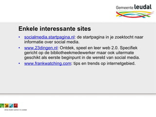 Enkele interessante sites socialmedia.startpagina.nl : de startpagina in je zoektocht naar informatie over social media.  www.23dingen.nl : Ontdek, speel en leer web 2.0. Specifiek gericht op de bibliotheekmedewerker maar ook uitermate geschikt als eerste beginpunt in de wereld van social media. www.frankwatching.com : tips en trends op internetgebied. 