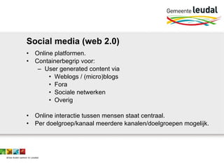 Social media (web 2.0) Online platformen. Containerbegrip voor: User generated content via Weblogs / (micro)blogs Fora Sociale netwerken Overig Online interactie tussen mensen staat centraal. Per doelgroep/kanaal meerdere kanalen/doelgroepen mogelijk. 