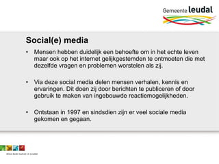 Social(e) media Mensen hebben duidelijk een behoefte om in het echte leven maar ook op het internet gelijkgestemden te ontmoeten die met dezelfde vragen en problemen worstelen als zij. Via deze social media delen mensen verhalen, kennis en ervaringen. Dit doen zij door berichten te publiceren of door gebruik te maken van ingebouwde reactiemogelijkheden.  Ontstaan in 1997 en sindsdien zijn er veel sociale media gekomen en gegaan.  