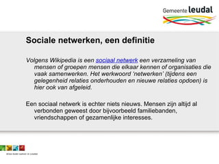 Sociale netwerken, een definitie Volgens Wikipedia is een  sociaal netwerk  een verzameling van mensen of groepen mensen die elkaar kennen of organisaties die vaak samenwerken. Het werkwoord ‘netwerken’ (tijdens een gelegenheid relaties onderhouden en nieuwe relaties opdoen) is hier ook van afgeleid.  Een sociaal netwerk is echter niets nieuws. Mensen zijn altijd al verbonden geweest door bijvoorbeeld familiebanden, vriendschappen of gezamenlijke interesses.  