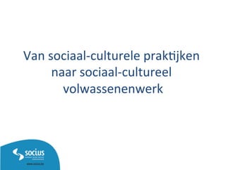 Van	
  sociaal-­‐culturele	
  prak1jken	
  
naar	
  sociaal-­‐cultureel	
  
volwassenenwerk	
  
 