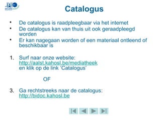 Catalogus
• De catalogus is raadpleegbaar via het internet
• De catalogus kan van thuis uit ook geraadpleegd
worden
• Er kan nagegaan worden of een materiaal ontleend of
beschikbaar is
1. Surf naar onze website:
http://aalst.kahosl.be/mediatheek
en klik op de link ‘Catalogus’
OF
3. Ga rechtstreeks naar de catalogus:
http://bidoc.kahosl.be
 