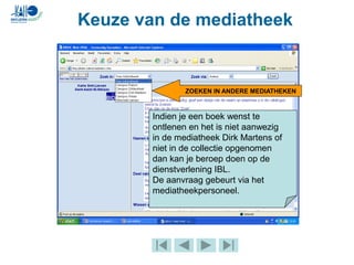 Keuze van de mediatheek
ZOEKEN IN ANDERE MEDIATHEKEN
Indien je een boek wenst te
ontlenen en het is niet aanwezig
in de mediatheek Dirk Martens of
niet in de collectie opgenomen
dan kan je beroep doen op de
dienstverlening IBL.
De aanvraag gebeurt via het
mediatheekpersoneel.
 